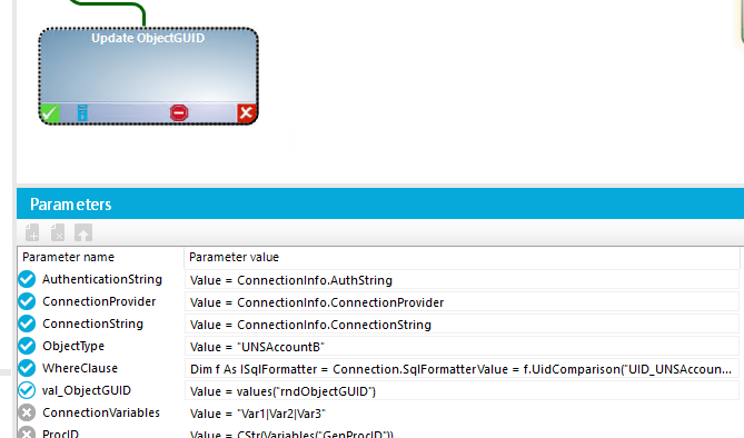 Update ObjectGUID Param eters Parameter name Authenticationstring Connectionprovider ConnectionString Objectwpe WhereCIause val_0bjectGUlD ConnectionVariabIes Parameter value Value = Connectionlnfo.AuthString Value = Connectionlnfo.ConnectionProvider Value = Connectionlnfo. ConnectionString Value = •UNSAccounta• Dim f As ISqIFormatter = Connection.SqIFormatterVaIue = f.UidComparisonCUID_UNSAccoun.. Value = valuesCrndObjectGUICY) Value = •VarllVar21VarY 